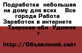 Подработка- небольшая на дому для всех. - Все города Работа » Заработок в интернете   . Тверская обл.,Удомля г.